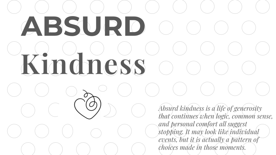 Absurd Kindness - Absurd Kindness is a life of generosity that continues when logic, common sense, and personal comfrot all suggest stopping. It may look like individual events, but it is actually a pattern of choices made in those moments.